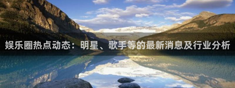 娱乐圈热点动态：明星、歌手等的最新消息及行业分析