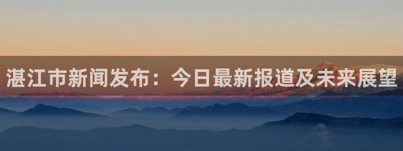 湛江市新闻发布：今日最新报道及未来展望