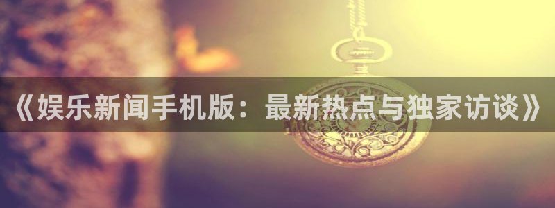 《娱乐新闻手机版：最新热点与独家访谈》